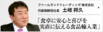 ファームランドトレーディング株式会社 代表取締役社長 土岐邦久 豊穣なる農地と人を結ぶ堅実なるハイフン―― ファームランドトレーディングの提供する食品は自然の優しさに溢れている。商社仕込みのスケール感で食ビジネスを見つめる土岐邦久社長の言葉に触れる時、私たちは、食が命の糧であったことをあらためて実感する。