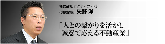 株式会社アクティブ・RE 代表取締役 矢野 洋 買主へは住宅ローンへの丁寧なアドバイスをモットーに、売主には迅速販売をモットーに、真摯な不動産仲介を行うアクティブ・RE。矢野洋社長は、人と人を結びつけ、より良い関係を築かせる不動産ビジネスは自分の天職であると語る。