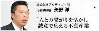 株式会社アクティブ・ＲＥ 代表取締役 矢野 洋 買主へは住宅ローンへの丁寧なアドバイスをモットーに、売主には迅速販売をモットーに、真摯な不動産仲介を行うアクティブ・RE。矢野洋社長は、人と人を結びつけ、より良い関係を築かせる不動産ビジネスは自分の天職であると語る。