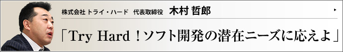 株式会社　トライ・ハード 代表取締役 木村哲郎 提案力と技術力で急成長を遂げるトライ・ハード社の事業姿勢には、ビジネスの基本中の基本である徹底した顧客第一主義が貫かれている。人と人が情報で結ばれるユビキタス社会で、その原理はいっそうの価値を持つだろう。木村哲郎社長が、急成長と人材育成の秘密を公開。