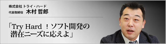 株式会社 トライ・ハード 代表取締役 木村哲郎 提案力と技術力で急成長を遂げるトライ・ハード社の事業姿勢には、ビジネスの基本中の基本である徹底した顧客第一主義が貫かれている。人と人が情報で結ばれるユビキタス社会で、その原理はいっそうの価値を持つだろう。木村哲郎社長が、急成長と人材育成の秘密を公開。