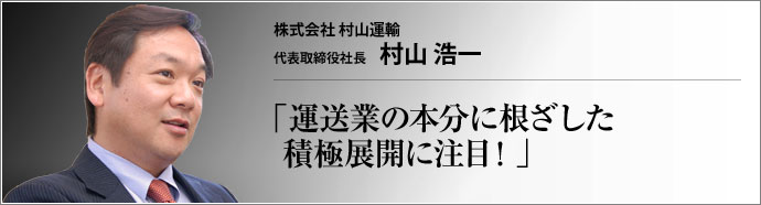 株式会社 村山運輸 代表取締役社長 村山浩一 倉庫・運送業に加えて商品製造も手掛ける株式会社村山運輸。時代の波に影響されない柔軟な事業体制を確立しつつも、村山浩一社長は「我々の本分は運送業。運送屋の本分は忘れてはいけない」と明確な経営哲学を掲げる。創業から58期を経た今、その強さの本源に迫る。