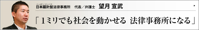 日本羅針盤法律事務所 代表/弁護士 望月宣武 社会人から北大大学院を経て弁護士になった異色の経歴を持つ望月宣武（もちづきひろむ）氏。その目線は、エリート然と見下ろすタイプの弁護士のそれでは全くない。市井の感覚に徹し、