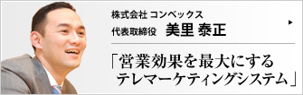 株式会社 コンベックス 代表取締役 美里泰正 コンベックス社の「テレオールワン」システムは、企業のテレアポ業務を大きく改善し、成果を出す画期的なツールである。代表取締役の美里泰正氏に、このシステムの仕組みや、具体的に営業現場がどう変わるかについてお話をうかがった。 
