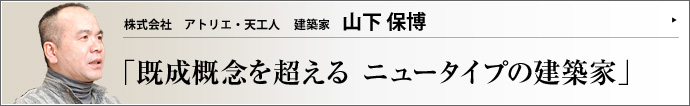 株式会社 アトリエ・天工人 建築家 山下保博 他業種のエキスパートを巻き込み、大型プロジェクトを多数プロデュースしてきたアトリエ・天工人の山下保博氏。近年は企業や大学、行政、海外とのコラボレートも実現させ、活躍の場は広がるばかりだ。それを可能にしたものは何か。建築家・山下保博の実像に迫る。