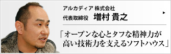 アルカディア株式会社 代表取締役 増村貴之 高い技術力と旺盛なチャレンジ精神で大手ソフトハウスと互角のビジネスを展開するアルカディア株式会社。少年時代には夜逃げまで経験したことがあるという増村社長ならではの、独自の経営哲学をお聞きした。曰く、「仕事を楽しむコツは、お腹を空かせないこと」――。