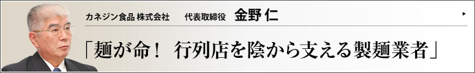 カネジン食品株式会社 代表取締役 金野 仁 もはや国民食であるラーメン。熱意や創意工夫を持ったラーメン店が続々登場するようになって久しい。そこで注目されるのが麺である。「麺屋武蔵」 「ちばき屋」 といった名立たる行列店の麺を多数手がけるカネジン食品株式会社の金野仁代表取締役に、お話をうかがった。