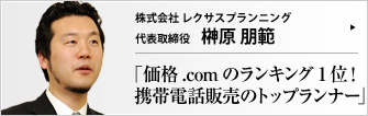 株式会社 レクサスプランニング 代表取締役 榊原朋範 携帯電話の黎明期から、インターネットを積極活用した販売を行っている株式会社レクサスプランニング。2007年に新規契約数が１億件を突破し、もはや飽和状態といわれる携帯電話市場にあって、依然として毎月数千台という驚異の販売実績を挙げ続ける秘訣とは。