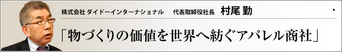 株式会社 ダイドーインターナショナル 代表取締役社長 村尾勤 日本のものづくりの精神を守り、高品質の繊維製品を提供するダイドーリミテッドグループ。ダイドーインターナショナルの村尾勤社長は、ブランド力やスキーム構築力などグループの資産をコーディネートし、本物だけに織り込まれた信頼とステイタスを提供してくれる。