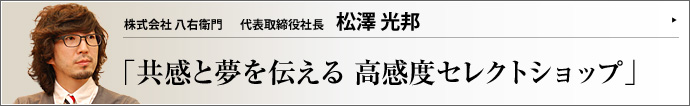株式会社 八右衛門 代表取締役社長 松澤光邦 アパレルブランド「TRUNK」と「♯78（プラチナム）」をプロデュースする株式会社八右衛門。その源流は、東京・銀座で実に314年もの歴史を刻む松澤八右衛門商店にある。10代目当主を予定される松澤光邦社長が、「人に夢を伝えるビジネス」のテーマと考え方を語った。