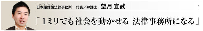 日本羅針盤法律事務所 代表/弁護士 望月宣武 社会人から北大大学院を経て弁護士になった異色の経歴を持つ望月宣武（もちづきひろむ）氏。その目線は、エリート然と見下ろすタイプの弁護士のそれでは全くない。市井の感覚に徹し、