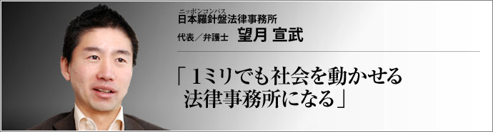 日本羅針盤法律事務所 代表/弁護士 望月宣武 社会人から北大大学院を経て弁護士になった異色の経歴を持つ望月宣武（もちづきひろむ）氏。その目線は、エリート然と見下ろすタイプの弁護士のそれでは全くない。市井の感覚に徹し、