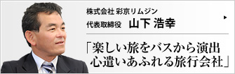 株式会社 彩京リムジン 代表取締役 山下浩幸 観光バスやレンタカー事業を手がける彩京リムジン。大型観光バスにバリアフリーリフトを導入したり、結婚式をあげたカップルにポルシェを貸し出したり、時代を読んだサービスを展開している。「親切・丁寧」 をモットーとする山下浩幸社長に、事業の取り組みなどのお話をうかがった。