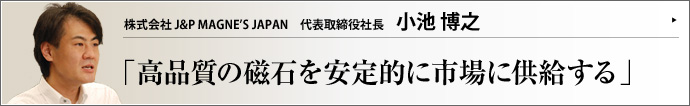 株式会社 J&P MAGNE’S JAPAN 代表取締役社長 小池博之 あらゆる製品の部材になる磁石。製造を中国で行えばコストは抑えられるが、品質維持が難しい。（株）J&P MAGNE'S JAPANは、中国の工場で製品を一括生産しながら高品質を維持しているメーカーの一つ。小池博之代表取締役社長に、マネジメントの秘訣をお聞きした。