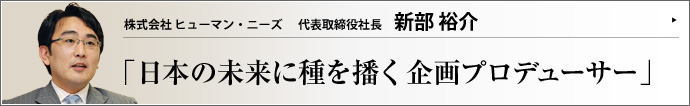 株式会社 ヒューマン・ニーズ 代表取締役社長 新部裕介 「持続可能な共生型社会」の創造に向け、高校時代から様々な社会問題に取り組んだ新部裕介氏。春日部市議会議員を３期務め、現在は社会のあらゆるニーズに対応する経営者として、日本の「生き抜く力・人の絆・世界における役割」の再構築に努めている。