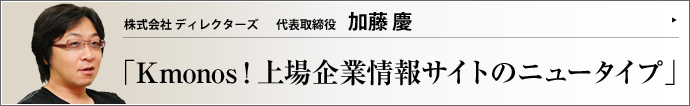 株式会社 ディレクターズ 代表取締役 加藤慶 企業にCSRの概念が浸透して久しいが、その取り組みは一般の人々にどれだけ届いているだろう。そこでディレクターズは上場企業の情報サイト「Kmonos クモノス」を立ち上げた。企業の魅力を市民の日常感覚のレベルから理解させる新しいタイプのメディアをリポートする。