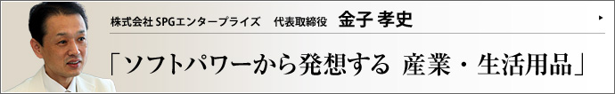 株式会社 SPGエンタープライズ 代表取締役 金子孝史 産業用機械の販売から生活用品の製造まで手がけるSPGエンタープライズ。金子孝史氏は、自らを「業界のルパン三世」と売り込み、ホテルのスイートルームで商談をする型破りの経営者だ。人のソフトパワーを重視し、「反撃」哲学を掲げる、その背景にある考え方とは何か。