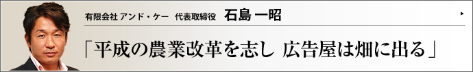 有限会社 アンド・ケー 代表取締役 石島一昭 遊休農地を活用して日本の食糧事情を改善したい。農作業を通して若者に生きがい・やりがいを見つけさせてやりたい――石島一昭氏の情熱は、有機無農薬野菜の生産・販売事業に結実した。農業ビジネスにかける想いと、若いスタッフたちとの日常について、語っていただいた。
