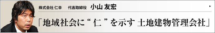 株式会社 仁幸 代表取締役 小山友宏 創業時の哲学を発展的に守る企業は時代の変遷を超えて生き延びる。（株）仁幸の小山友宏氏は、地域社会に