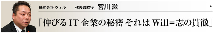 株式会社 ウィル 代表取締役 宮川滋 TOTAL OFFICE PRODUCE COMPANYを標榜する（株）ウィル。その活気の要因は、宮川滋社長のバイタリティ、事業計画に沿った展開、個々の社員が持つ力を最大限発揮させる社内環境、そしてそれら全てを貫く志＝Willにあるようだ。