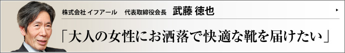 株式会社 イフアール 代表取締役会長 武藤徳也 ファッショナブルで履きやすく、疲れにくい婦人靴を提供するイフアール。武藤徳也会長は国内に中高齢女性向けコンフォート・シューズの分野を確立した立役者の一人である。実績は実に40年以上。その言葉には、プロフェッショナルとしての使命感が漲っている。