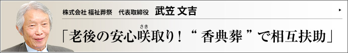 株式会社 福祉葬祭 代表取締役 武笠文吉 少子高齢化や核家族化といった社会環境の変化に伴い、人の命の終着駅を取り巻く環境も変化している。葬儀にも家族葬や密葬など小規模なものへシフトする傾向が見られる中、「本当の葬儀」としての香典葬を提唱するのが株式会社福祉葬祭だ。武笠文吉社長に詳しく聞いた。
