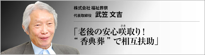 株式会社 福祉葬祭 代表取締役 武笠文吉 少子高齢化や核家族化といった社会環境の変化に伴い、人の命の終着駅を取り巻く環境も変化している。葬儀にも家族葬や密葬など小規模なものへシフトする傾向が見られる中、「本当の葬儀」としての香典葬を提唱するのが株式会社福祉葬祭だ。武笠文吉社長に詳しく聞いた。