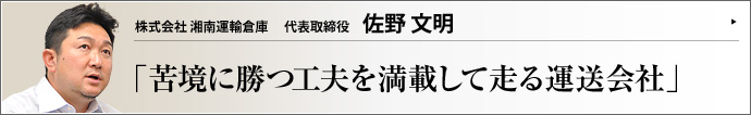 株式会社 湘南運輸倉庫 代表取締役 佐野文明 企業がコスト削減に動き、流通経費が削られるなか、流通実務に携わる物流会社は今まで以上のコストダウン、運搬時間の短縮、安全性の向上が求められている。厳しい状況下で業績を伸ばすための工夫と前向きな姿勢を、株式会社湘南運輸倉庫の佐野文明社長にうかがう。