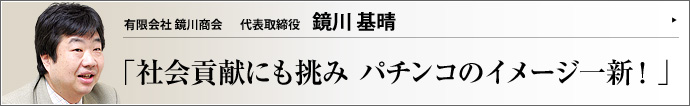 有限会社 鏡川商会 代表取締役 鏡川基晴 パチンコ業界は15兆円産業に育ちながら、業界イメージの改善は追いつかない感がある。鏡川基晴社長の鏡川商会はパチンコ・パチスロ台の販売代理店としてメーカーと店舗をつなぐだけでなく、パチンコ依存症の相談も受け付けるなどの活動姿勢が注目されている。