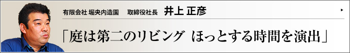 有限会社 堀央内造園 取締役社長 井上正彦 情報イノベーションが進み、ゆったりと時を過ごせる空間の確保がかえって重要になっている。そこに一つの答えを提示するのが有限会社堀央内造園だ。庭を第二のリビングと位置付け、暮らしに美しさと安らぎを届けようと奮闘する井上正彦氏の取り組みに注目した。
