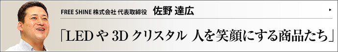FREE SHINE株式会社 代表取締役 佐野達広 LED関連商品や超精密3Dクリスタルレーザーなどを企画・製造・販売するFREE SHINE株式会社。佐野達広氏は、プロフェッショナルな技術営業として人の想いを形にする事業に情熱を燃やし、次々と大口契約をまとめている。その背景にあるドラマとは？