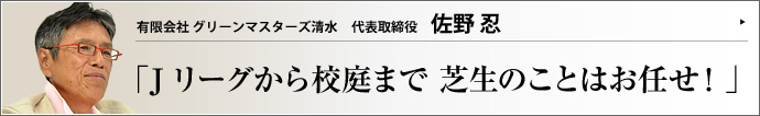 有限会社 グリーンマスターズ清水 代表取締役 佐野忍 プロスポーツの舞台には、お膳立てをする裏方の存在がある。グリーンマスターズ清水の佐野忍氏もその一人だ。Jリーグのホームスタジアムのターフづくりに尽力し、FIFAワールドカップでピッチコーディネーターも務めた佐野氏の、芝生づくりにかける思いに迫った。