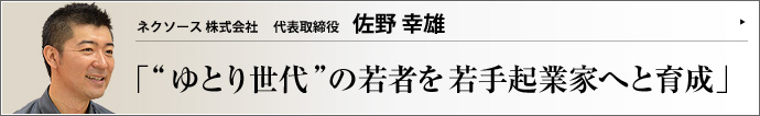 ネクソース株式会社 代表取締役 佐野幸雄 ゆとり世代といえば元気や個性が無い･･･。そんな意見に異を唱えるのが、営業・販売代行を請け負いつつ、若手経営者を輩出するネクソース株式会社の代表取締役・佐野幸雄氏だ。若者にチャンスを与える佐野氏の、人材育成への真摯な姿勢と仕事への熱意を探る。