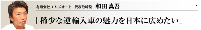 有限会社 エムズオート 代表取締役 和田真吾 自動車業界が低迷する中、日本メーカーの現地法人が生産する国内未販売の輸入車を扱う有限会社エムズオートには全国からひっきりなしに問い合わせがある。自ら輸入ルートをゼロから開拓した和田真吾氏が感じる、逆輸入車の魅力と何なのだろう。