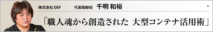 株式会社 DEP 代表取締役 千明和裕 視点や発想を転換すれば、新しいビジネスのアイデアはどんな仕事にも見つけられるのかもしれない。株式会社DEPの千明和裕氏は「運搬用には使えなくなったコンテナ」に画期的な可能性を見出した。コンテナビジネス誕生の瞬間と、着眼点に迫る。