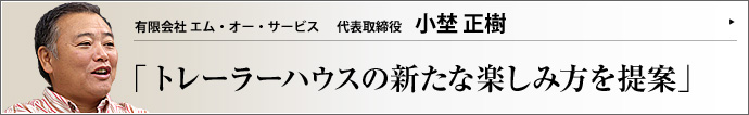 有限会社 エム・オー・サービス 代表取締役 小埜正樹 独自の視点でトレーラーハウスの新たな利用方法を見出し、楽しみながらレンタル事業を繰り広げる小埜正樹氏。「若い頃に遊んだ経験は、新たなビジネスチャンスにつながる」という言葉からは、豊富な経験から得た同氏の人生哲学が垣間見える。