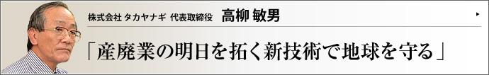 株式会社 タカヤナギ 代表取締役会長 高柳敏男 産廃業と並行してリサイクルの技術開発を行う株式会社タカヤナギでは、創業者の高柳敏男会長自ら研究に没頭。処理業が同社の武器なら、研究業は「未来への頭脳」だ。言うなれば、タカヤナギは、インテリなサムライ企業なのである。
