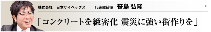 株式会社日本ザイペックス 代表取締役 笹島弘隆 コンクリート構造物に防水効果を加える改質材・ザイペックスの販売を手がける笹島弘隆氏。笹島建設の創始者である祖父の血を引き、ミュージシャンから経営者へ転身した。「ザイペックスを活かし、震災復興に命を燃やす」と語る、同氏の胸中に迫った。