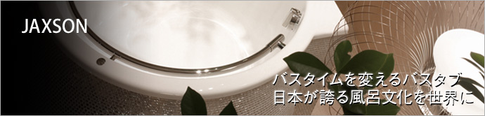 JAXSON   体を清め、癒してくれる風呂。今回は、日本の入浴文化を世界に発信する 「JAXSON」 をご紹介。機能性とデザインに優れたバスタブは必見です！
