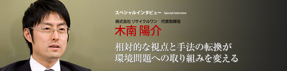 スペシャルインタビュー 株式会社リサイクルワン 代表取締役 木南陽介 鳩山首相が国連でCO2排出量25％削減を宣言し、世界最大のCO2排出国の一つであるアメリカではオバマ大統領が関連政策の見直しを進めている。環境問題を取り巻く状況が大きく変わろうとするなか、環境関連業界で際立った活躍を見せる（株）リサイクルワンの木南陽介社長にお話を伺う。いま、日本の企業と消費者は環境と経済について何を考え、実行すればいいのだろうか――。