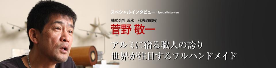 スペシャルインタビュー 株式会社 渓水 代表取締役 菅野敬一 一徹にアルミの板金加工職人としての誇りを最優先する不器用な男と、そのこだわり―― 「エアロコンセプト」 という完全ハンドメイドの逸品はそこから誕生した。現モナコ国王やアブダビ王族、ハリウッドセレブらがほれ込んだジャパン・ブランドは、どのように生まれ、愛されているのか。