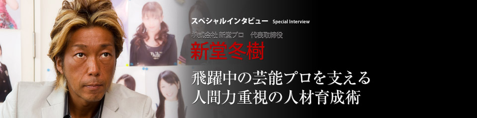 スペシャルインタビュー 株式会社新堂プロ 代表取締役社長 新堂冬樹 新堂冬樹 ―― 『血塗られた神話』でデビューして以来、話題作を立て続けに上梓してきた小説家は、ここ数年は経営者としての手腕も高く評価されつつある。芸能プロダクション「新堂プロ」を率い、所属女優やアーティストを次々と成功路線に乗せ、芸能界に旋風を巻き起こしているのだ。新堂流成功哲学について、人材育成術について、その神髄に迫った。
