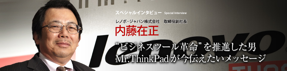 スペシャルインタビュー レノボ・ジャパン株式会社　取締役副社長 内藤在正 ThinkPad ―― IBMが育て、レノボに引き継がれたこのブランドは、実は大和研究所という日本のラボが生み出したものだった。「コンピューターの利用概念を変える」というエンジニアたちの情熱は世界中のユーザーに受け入れられた。そして今、生みの親である内藤在正氏は、日本人と技術力との関係性の変化に警鐘を鳴らす。技術（商品）とユーザー（消費者）の関係はどこに向かうのか。