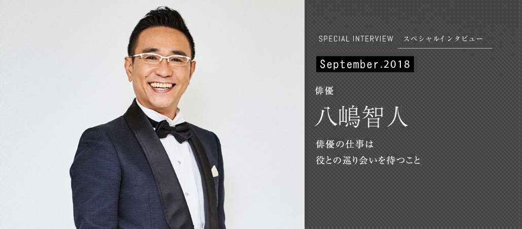 September 2018<br />俳優 八嶋智人<br />俳優の仕事は<br />役との巡り会いを待つこと September 2018<br />俳優 八嶋智人<br />俳優の仕事は<br />役との巡り会いを待つこと