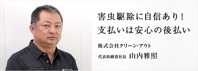 害虫駆除に自信あり！支払いは安心の後払い
株式会社クリーン・アウト 代表取締役社長 山内雅照