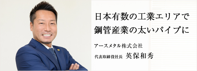 日本有数の工業エリアで鋼管産業の太いパイプに
アースメタル株式会社 代表取締役社長 英保和秀