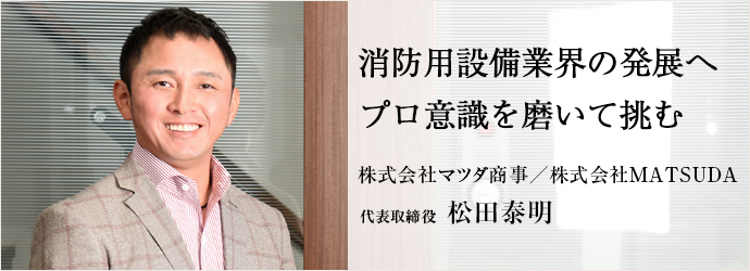 消防用設備業界の発展へプロ意識を磨いて挑む
株式会社マツダ商事／株式会社MATSUDA 代表取締役 松田泰明