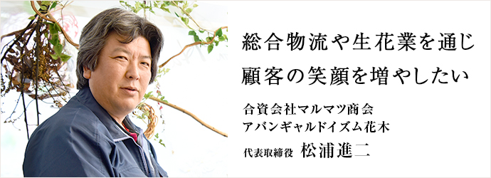 総合物流や生花業を通じ　顧客の笑顔を増やしたい
合資会社マルマツ商会／アバンギャルドイズム花木 代表取締役 松浦進二