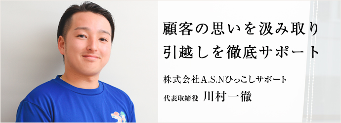 顧客の思いを汲み取り　引越しを徹底サポート
株式会社A.S.Nひっこしサポート 代表取締役 川村一徹