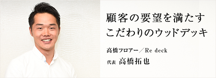 顧客の要望を満たす　こだわりのウッドデッキ
高橋フロアー／Re deck 代表 高橋拓也